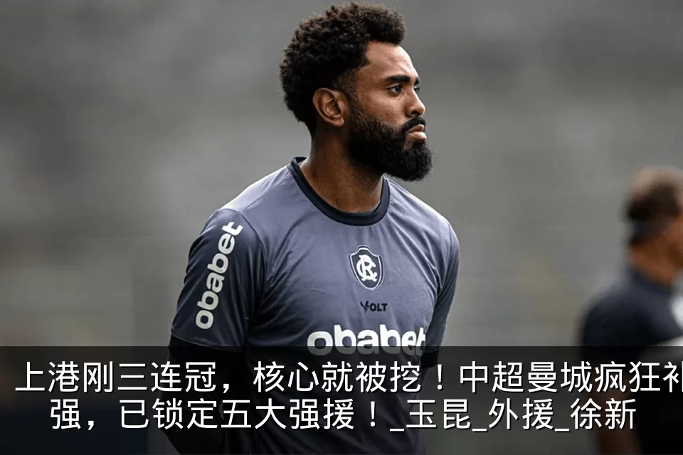 上港刚三连冠,核心就被挖!中超曼城疯狂补强,已锁定五大强援!_玉昆_外援_徐新