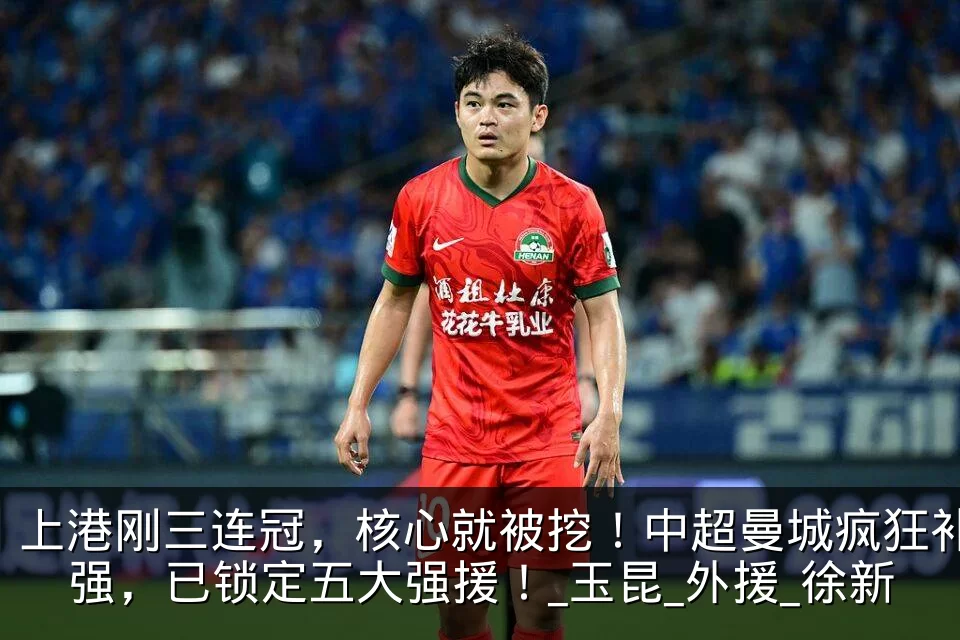 上港刚三连冠,核心就被挖!中超曼城疯狂补强,已锁定五大强援!_玉昆_外援_徐新